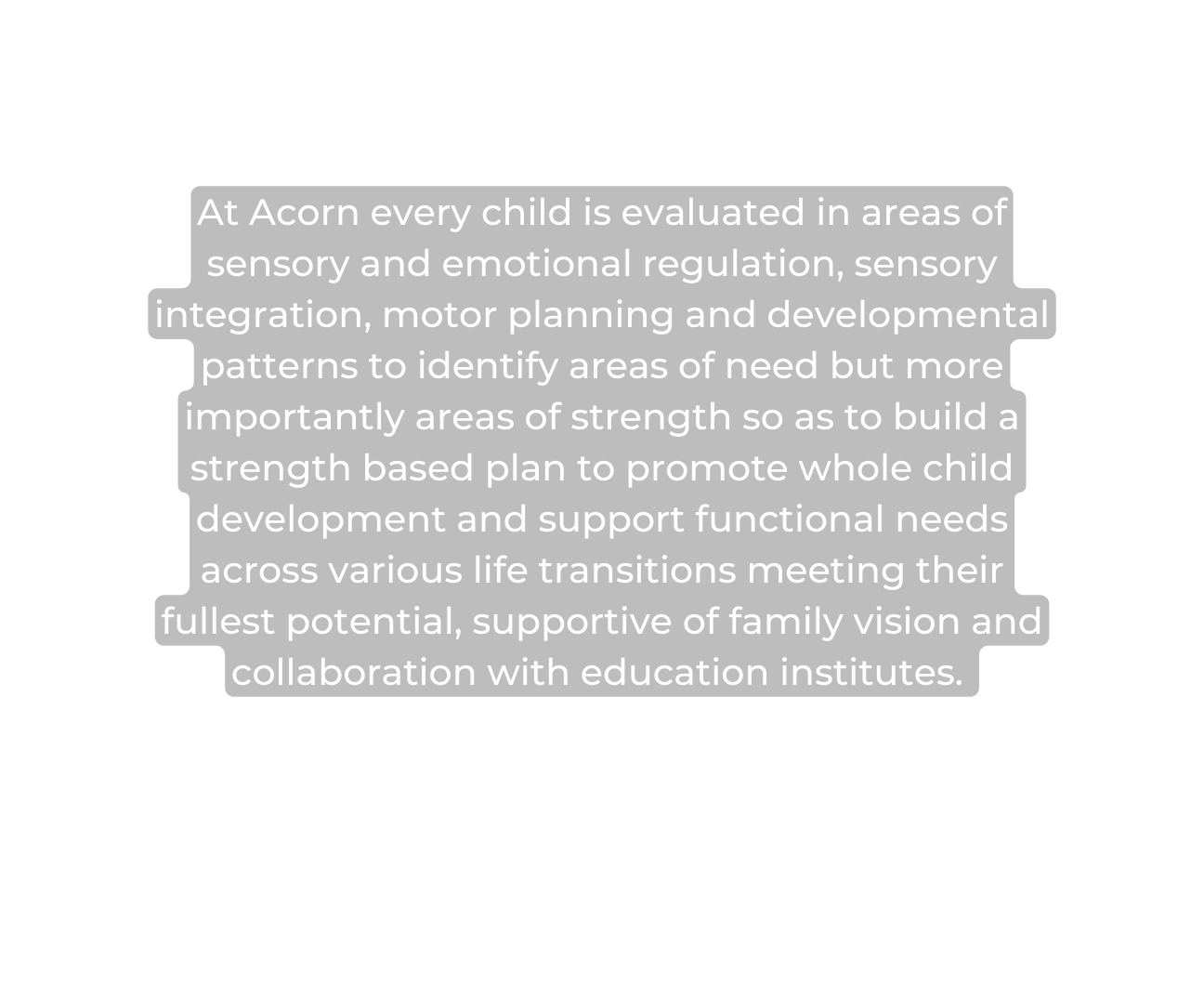 At Acorn every child is evaluated in areas of sensory and emotional regulation sensory integration motor planning and developmental patterns to identify areas of need but more importantly areas of strength so as to build a strength based plan to promote whole child development and support functional needs across various life transitions meeting their fullest potential supportive of family vision and collaboration with education institutes