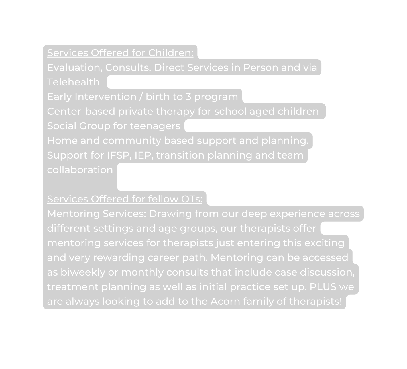 Services Offered for Children Evaluation Consults Direct Services in Person and via Telehealth Early Intervention birth to 3 program Center based private therapy for school aged children Social Group for teenagers Home and community based support and planning Support for IFSP IEP transition planning and team collaboration Services Offered for fellow OTs Mentoring Services Drawing from our deep experience across different settings and age groups our therapists offer mentoring services for therapists just entering this exciting and very rewarding career path Mentoring can be accessed as biweekly or monthly consults that include case discussion treatment planning as well as initial practice set up PLUS we are always looking to add to the Acorn family of therapists